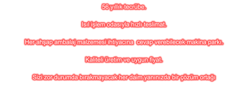 56 y�ll�k tecr�be.  Is�l i�lem odas�yla h�zl� teslimat.  Her ah�ap ambalaj malzemesi ihtiyac�na  cevap verebilecek makina park�.  Kaliteli �retim ve uygun fiyat.  Sizi zor durumda b�rakmayacak her daim yan�n�zda bir ��z�m orta��